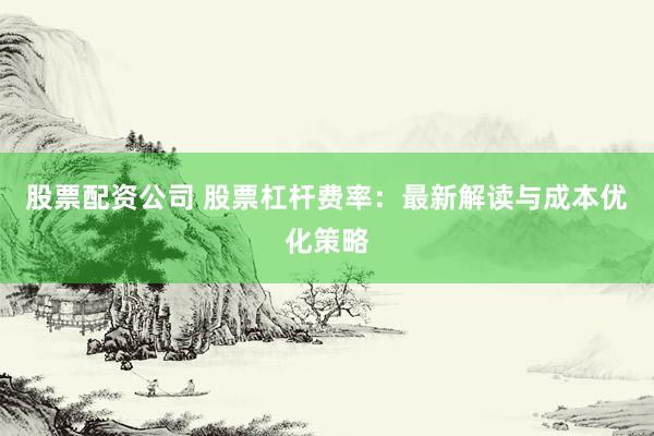 股票配资公司 股票杠杆费率：最新解读与成本优化策略