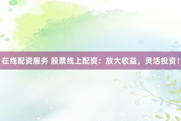 在线配资服务 股票线上配资：放大收益，灵活投资！