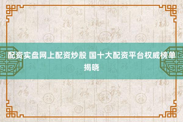 配资实盘网上配资炒股 国十大配资平台权威榜单揭晓