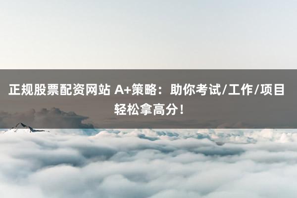 正规股票配资网站 A+策略：助你考试/工作/项目 轻松拿高分！