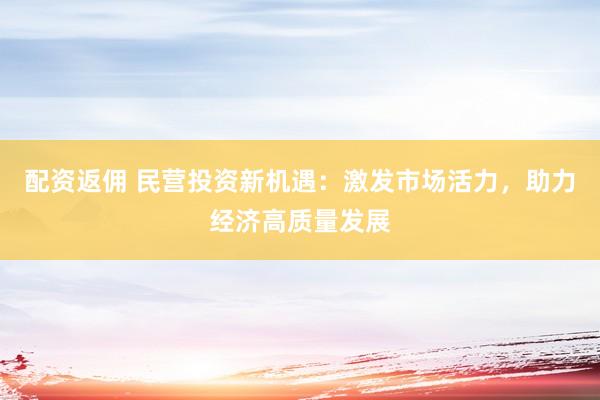 配资返佣 民营投资新机遇：激发市场活力，助力经济高质量发展