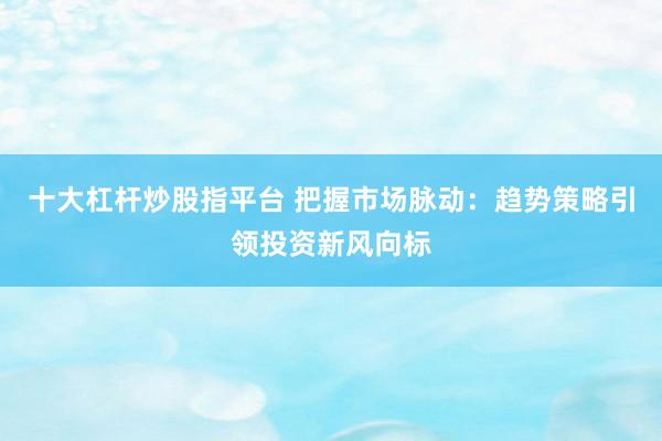 十大杠杆炒股指平台 把握市场脉动：趋势策略引领投资新风向标