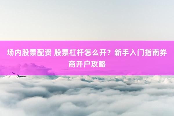 场内股票配资 股票杠杆怎么开？新手入门指南券商开户攻略
