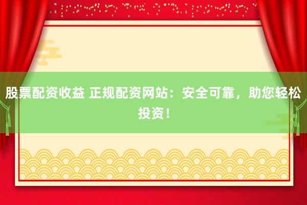 股票配资收益 正规配资网站：安全可靠，助您轻松投资！