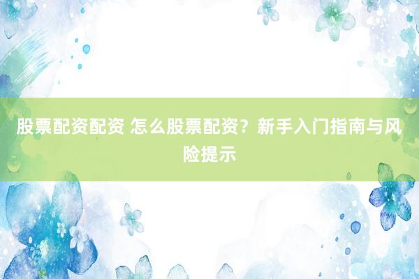 股票配资配资 怎么股票配资？新手入门指南与风险提示