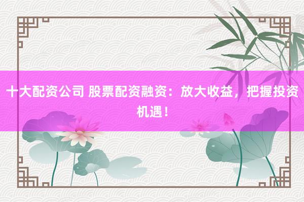 十大配资公司 股票配资融资：放大收益，把握投资机遇！