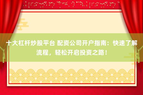 十大杠杆炒股平台 配资公司开户指南：快速了解流程，轻松开启投资之路！