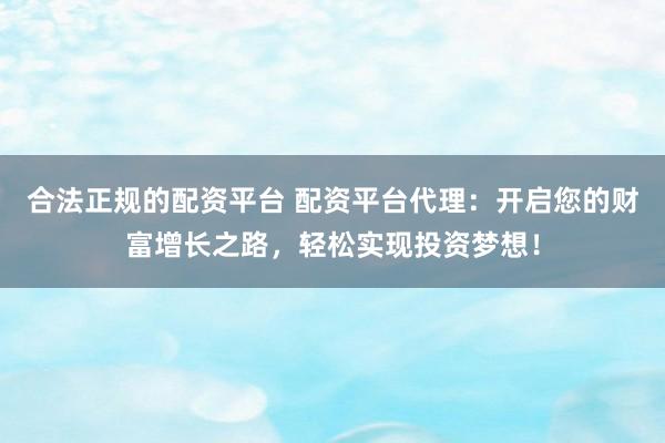 合法正规的配资平台 配资平台代理：开启您的财富增长之路，轻松实现投资梦想！