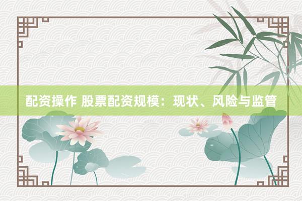 配资操作 股票配资规模：现状、风险与监管