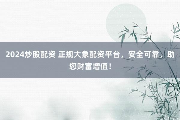 2024炒股配资 正规大象配资平台，安全可靠，助您财富增值！