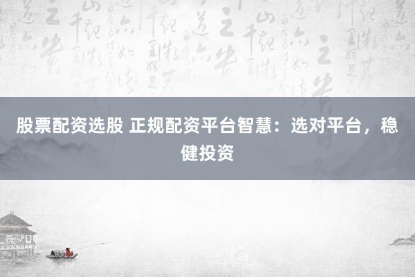 股票配资选股 正规配资平台智慧：选对平台，稳健投资