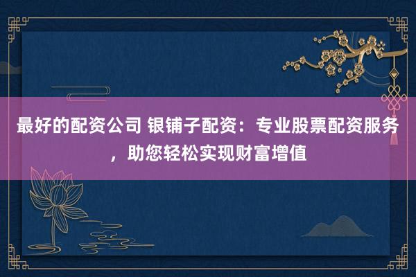 最好的配资公司 银铺子配资：专业股票配资服务，助您轻松实现财富增值