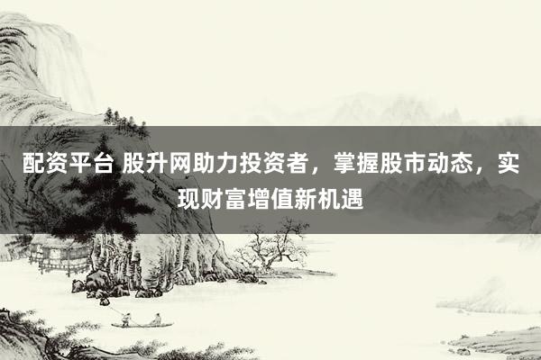 配资平台 股升网助力投资者，掌握股市动态，实现财富增值新机遇