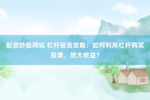 配资炒股网站 杠杆投资攻略：如何利用杠杆购买股票，放大收益？