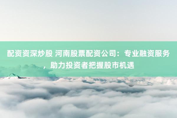 配资资深炒股 河南股票配资公司：专业融资服务，助力投资者把握股市机遇