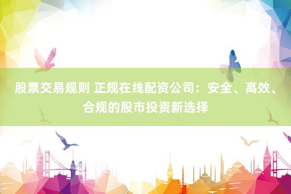 股票交易规则 正规在线配资公司：安全、高效、合规的股市投资新选择