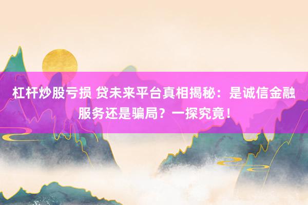 杠杆炒股亏损 贷未来平台真相揭秘：是诚信金融服务还是骗局？一探究竟！