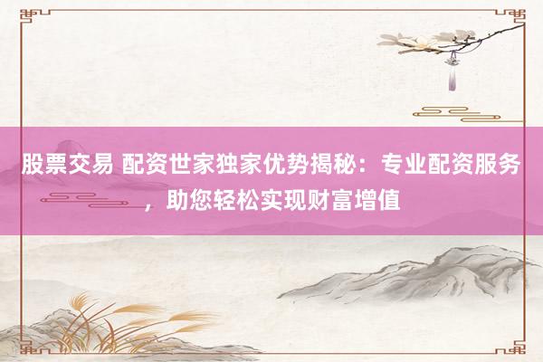 股票交易 配资世家独家优势揭秘：专业配资服务，助您轻松实现财富增值
