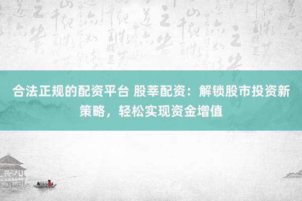 合法正规的配资平台 股莘配资：解锁股市投资新策略，轻松实现资金增值