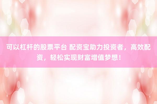 可以杠杆的股票平台 配资宝助力投资者，高效配资，轻松实现财富增值梦想！