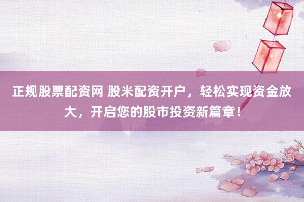 正规股票配资网 股米配资开户，轻松实现资金放大，开启您的股市投资新篇章！