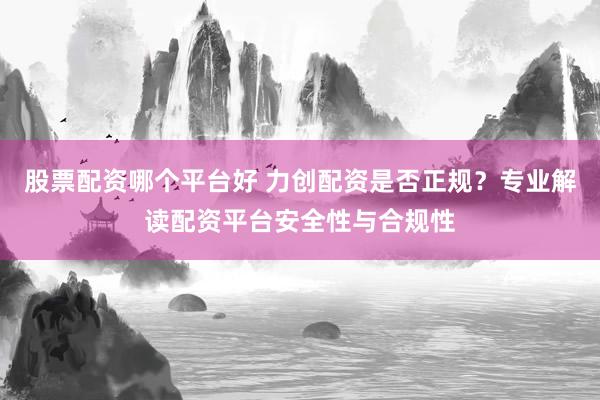 股票配资哪个平台好 力创配资是否正规？专业解读配资平台安全性与合规性