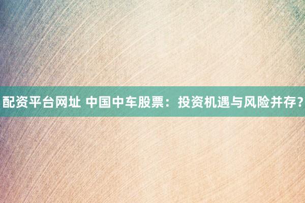 配资平台网址 中国中车股票：投资机遇与风险并存？
