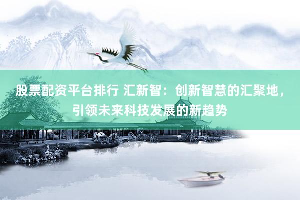 股票配资平台排行 汇新智：创新智慧的汇聚地，引领未来科技发展的新趋势