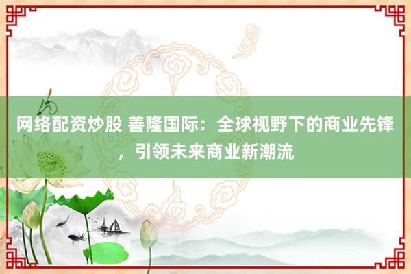 网络配资炒股 善隆国际：全球视野下的商业先锋，引领未来商业新潮流