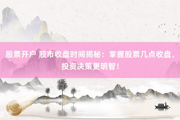 股票开户 股市收盘时间揭秘：掌握股票几点收盘，投资决策更明智！