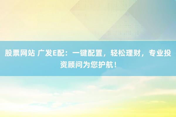 股票网站 广发E配：一键配置，轻松理财，专业投资顾问为您护航！