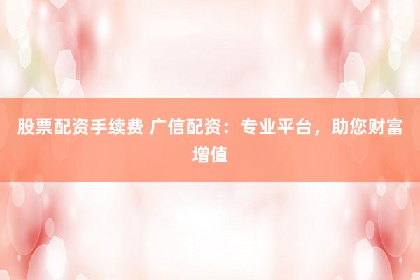 股票配资手续费 广信配资：专业平台，助您财富增值