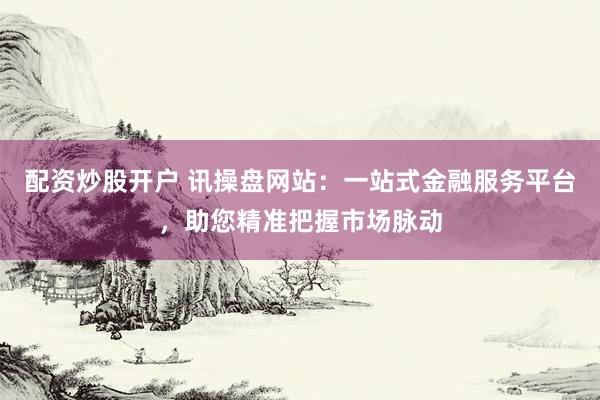 配资炒股开户 讯操盘网站：一站式金融服务平台，助您精准把握市场脉动
