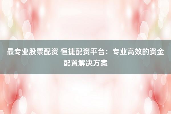 最专业股票配资 恒捷配资平台：专业高效的资金配置解决方案