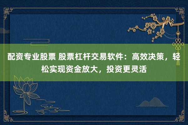 配资专业股票 股票杠杆交易软件：高效决策，轻松实现资金放大，投资更灵活