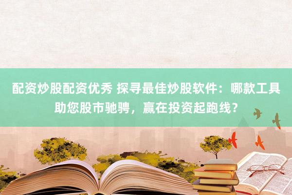 配资炒股配资优秀 探寻最佳炒股软件：哪款工具助您股市驰骋，赢在投资起跑线？
