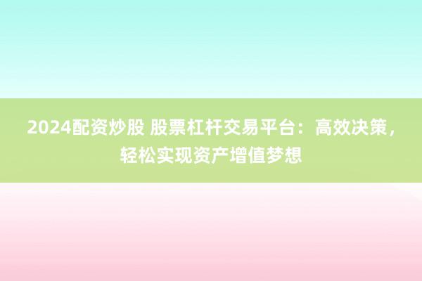 2024配资炒股 股票杠杆交易平台：高效决策，轻松实现资产增值梦想