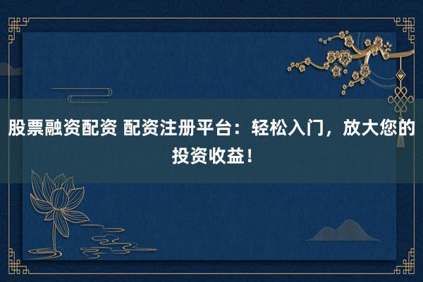 股票融资配资 配资注册平台：轻松入门，放大您的投资收益！