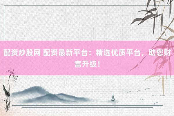 配资炒股网 配资最新平台：精选优质平台，助您财富升级！