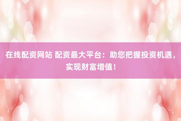 在线配资网站 配资最大平台：助您把握投资机遇，实现财富增值！