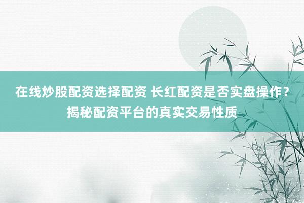 在线炒股配资选择配资 长红配资是否实盘操作？揭秘配资平台的真实交易性质