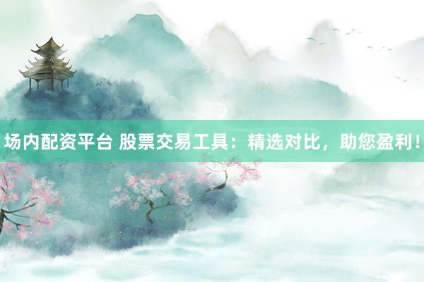 场内配资平台 股票交易工具：精选对比，助您盈利！