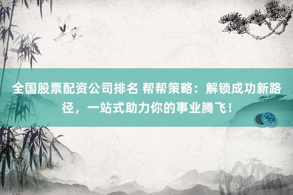 全国股票配资公司排名 帮帮策略：解锁成功新路径，一站式助力你的事业腾飞！