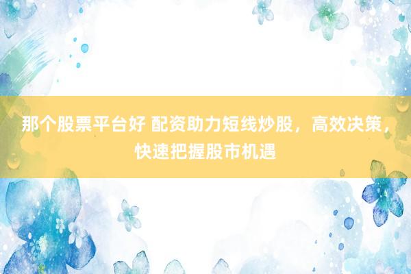 那个股票平台好 配资助力短线炒股，高效决策，快速把握股市机遇