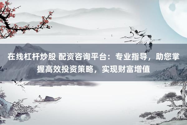 在线杠杆炒股 配资咨询平台：专业指导，助您掌握高效投资策略，实现财富增值