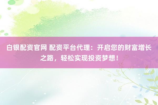 白银配资官网 配资平台代理：开启您的财富增长之路，轻松实现投资梦想！
