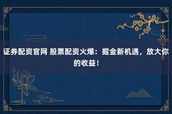 证券配资官网 股票配资火爆：掘金新机遇，放大你的收益！