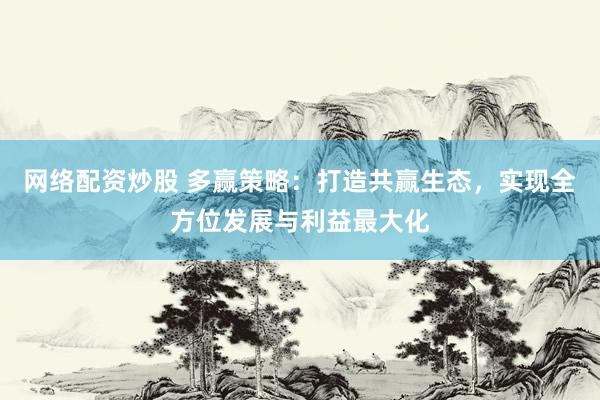 网络配资炒股 多赢策略：打造共赢生态，实现全方位发展与利益最大化
