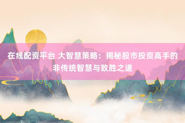 在线配资平台 大智慧策略：揭秘股市投资高手的非传统智慧与致胜之道