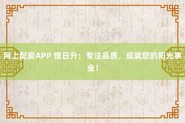 网上配资APP 恒日升：专注品质，成就您的阳光事业！